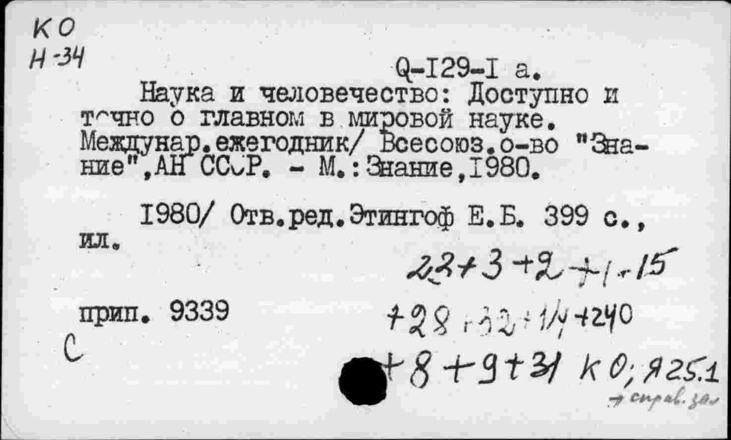 ﻿ко Н'ЗЧ
$-129-1 а.
Наука и человечество: Доступно и т^чно о главном в мировой науке. Мездунар. ежегодник/ Всесоюз.о-во ”&а-ние",АнСС^Р. - М.:Знание,1980.
1980/ Отв.ред.Этингоф Е.Б. 399 с.,
прип. 9339 с